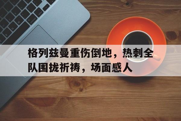 格列兹曼重伤倒地，热刺全队围拢祈祷，场面感人